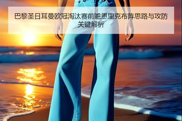 巴黎圣日耳曼欧冠淘汰赛前瞻恩里克布阵思路与攻防关键解析