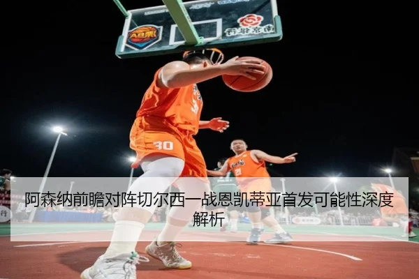 阿森纳前瞻对阵切尔西一战恩凯蒂亚首发可能性深度解析