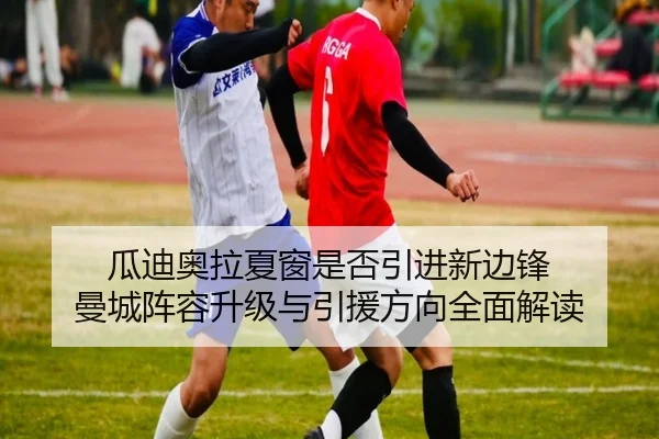 瓜迪奥拉夏窗是否引进新边锋 曼城阵容升级与引援方向全面解读