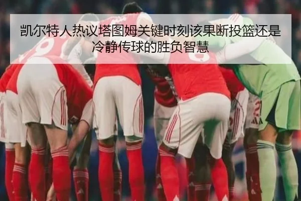 凯尔特人热议塔图姆关键时刻该果断投篮还是冷静传球的胜负智慧