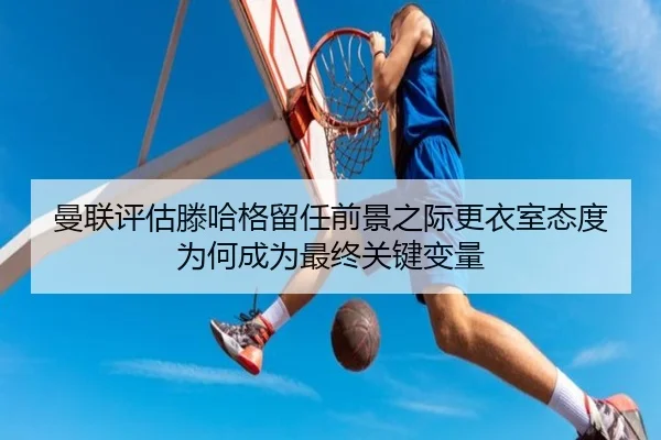 曼联评估滕哈格留任前景之际更衣室态度为何成为最终关键变量