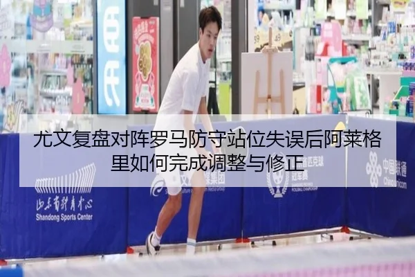 尤文复盘对阵罗马防守站位失误后阿莱格里如何完成调整与修正