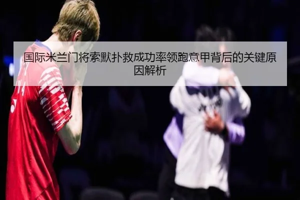 国际米兰门将索默扑救成功率领跑意甲背后的关键原因解析
