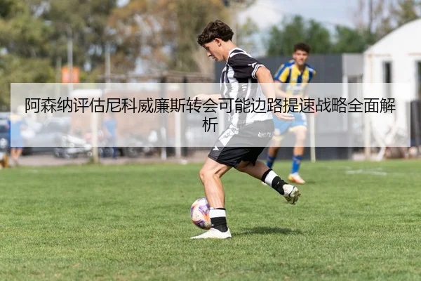 阿森纳评估尼科威廉斯转会可能边路提速战略全面解析