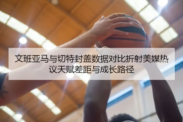 文班亚马与切特封盖数据对比折射美媒热议天赋差距与成长路径