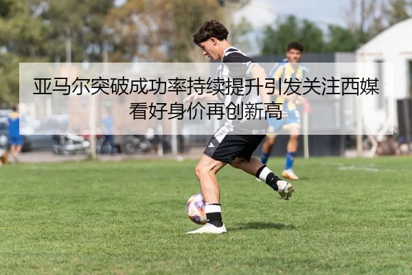 亚马尔突破成功率持续提升引发关注西媒看好身价再创新高