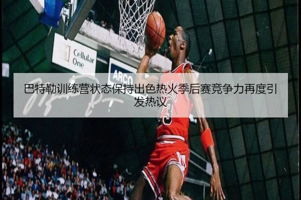 巴特勒训练营状态保持出色热火季后赛竞争力再度引发热议